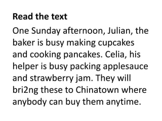 Read the text
One Sunday afternoon, Julian, the
baker is busy making cupcakes
and cooking pancakes. Celia, his
helper is busy packing applesauce
and strawberry jam. They will
bri2ng these to Chinatown where
anybody can buy them anytime.
 