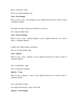 She is a well-known actress.
We live in a densely-populated city.
Noun + Past Participle
When we have a noun + past participle, we put a hyphen between the two words to make it
a compound adjective.
We should start using wind-powered generators to cut costs.
I love eating sun-dried raisins.
Noun + Present Participle
When we have a noun + present participle, we put a hyphen between the two words to
make it a compound adjective.
I bought some mouth-watering strawberries.
That was a record-breaking jump.
Noun + Adjective
When we have a noun + adjective, we put a hyphen between the two words to make it a
compound adjective.
She is a world-famous singer.
This is a smoke-free restaurant.
Adjective + Noun
When we have an adjective + noun, we put a hyphen between the two words to make it a
compound adjective.
It was a last-minute decision.
We watched the full-length version of the movie.
Adjective + Past Participle
 