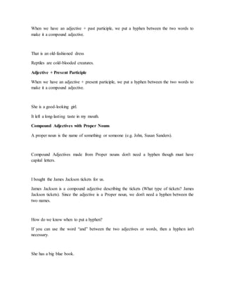 When we have an adjective + past participle, we put a hyphen between the two words to
make it a compound adjective.
That is an old-fashioned dress
Reptiles are cold-blooded creatures.
Adjective + Present Participle
When we have an adjective + present participle, we put a hyphen between the two words to
make it a compound adjective.
She is a good-looking girl.
It left a long-lasting taste in my mouth.
Compound Adjectives with Proper Nouns
A proper noun is the name of something or someone (e.g. John, Susan Sanders).
Compound Adjectives made from Proper nouns don't need a hyphen though must have
capital letters.
I bought the James Jackson tickets for us.
James Jackson is a compound adjective describing the tickets (What type of tickets? James
Jackson tickets). Since the adjective is a Proper noun, we don't need a hyphen between the
two names.
How do we know when to put a hyphen?
If you can use the word “and” between the two adjectives or words, then a hyphen isn't
necessary.
She has a big blue book.
 