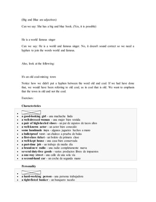 (Big and Blue are adjectives)
Can we say: She has a big and blue book. (Yes, it is possible)
He is a world famous singer
Can we say: He is a world and famous singer. No, it doesn't sound correct so we need a
hyphen to join the words world and famous.
Also, look at the following:
It's an old coal-mining town
Notice how we didn't put a hyphen between the word old and coal. If we had have done
that, we would have been referring to old coal, as in coal that is old. We want to emphasis
that the town in old and not the coal.
Exercises:
Characteristics

 a good-looking girl - una muchacha linda
 a well-dressed woman - una mujer bien vestida
 a pair of high-heeled shoes - un par de zapatos de tacos altos
 a well-known actor - un actor bien conocido
 some handmade toys - algunos juguetes hechos a mano
 a bulletproof vest - un chaleco a prueba de balas
 a first-class ticket - un boleto de primera clase
 a well-kept house - una casa bien conservada
 a part-time job - un trabajo de medio día
 a brand-new radio - una radio completamente nueva
 several duty-free goods - varios productos libres de impuestos
 a one-way street - una calle de una sola vía
 a second-hand car - un coche de segunda mano
Personality

 a hard-working person - una persona trabajadora
 a tight-fisted banker - un banquero tacaño
 