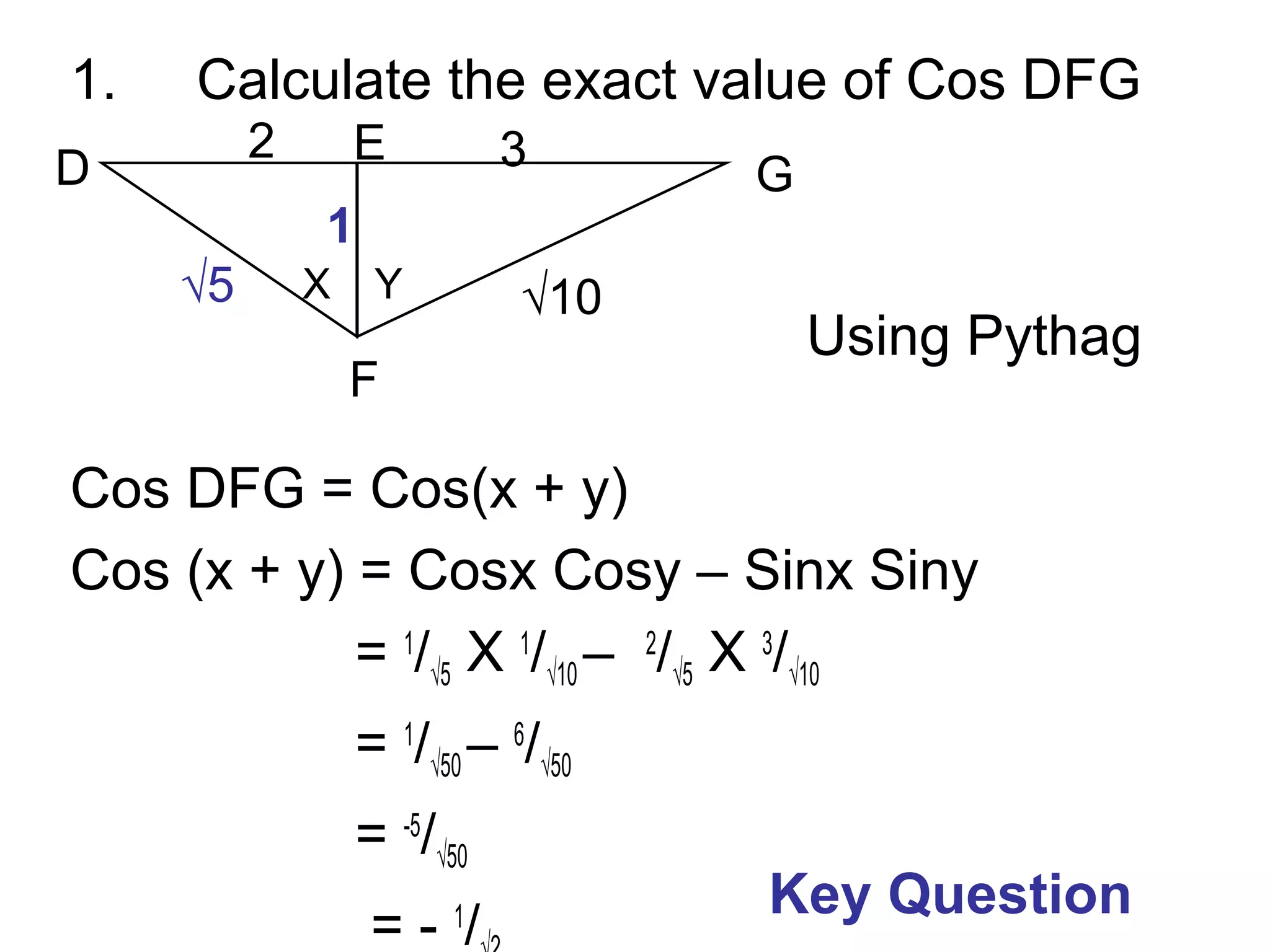 1. Calculate the exact value of Cos DFG
Cos DFG = Cos(x + y)
Cos (x + y) = Cosx Cosy – Sinx Siny
= 1
/√5 X 1
/√10 – 2
/√5 X 3
/√10
= 1
/√50 – 6
/√50
= -5
/√50
= - 1
/
F
D G
E
√10
32
X Y
1
Using Pythag
√5
Key Question