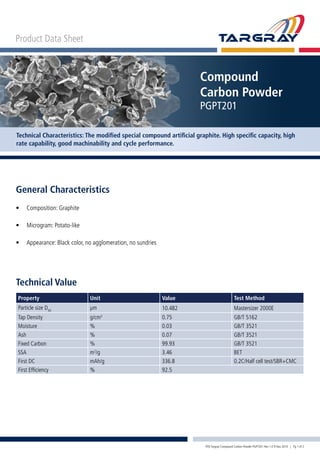 Product Data Sheet
Compound
Carbon Powder
PGPT201
Technical Characteristics: The modified special compound artificial graphite. High specific capacity, high
rate capability, good machinability and cycle performance.
Technical Value
Property Unit Value Test Method
Particle size D50
μm 10.482 Mastersizer 2000E
Tap Density g/cm3
0.75 GB/T 5162
Moisture % 0.03 GB/T 3521
Ash % 0.07 GB/T 3521
Fixed Carbon % 99.93 GB/T 3521
SSA m2
/g 3.46 BET
First DC mAh/g 336.8 0.2C/Half cell test/SBR+CMC
First Efficiency % 92.5
General Characteristics
•	 Composition: Graphite
•	 Microgram: Potato-like
•	 Appearance: Black color, no agglomeration, no sundries
PDS Targray Compound Carbon Powder PGPT201 Rev 1.0 9 Nov 2010 | Pg 1 of 2
 