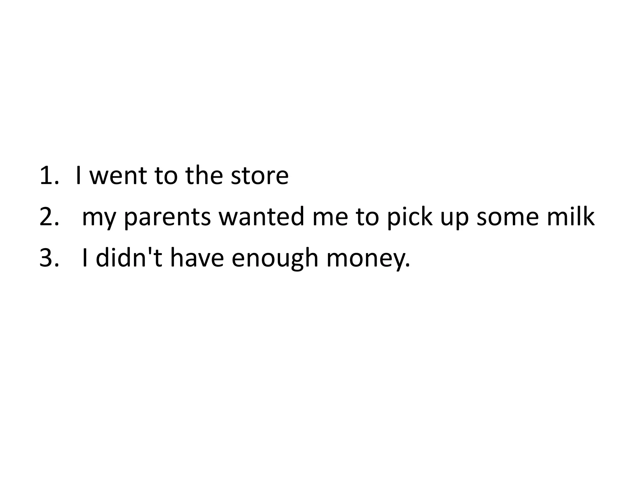 1. I went to the store
2. my parents wanted me to pick up some milk
3. I didn't have enough money.
 