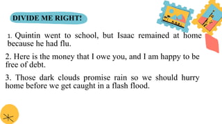 DIVIDE ME RIGHT!
1. Quintin went to school, but Isaac remained at home
because he had flu.
2. Here is the money that I owe you, and I am happy to be
free of debt.
3. Those dark clouds promise rain so we should hurry
home before we get caught in a flash flood.
 