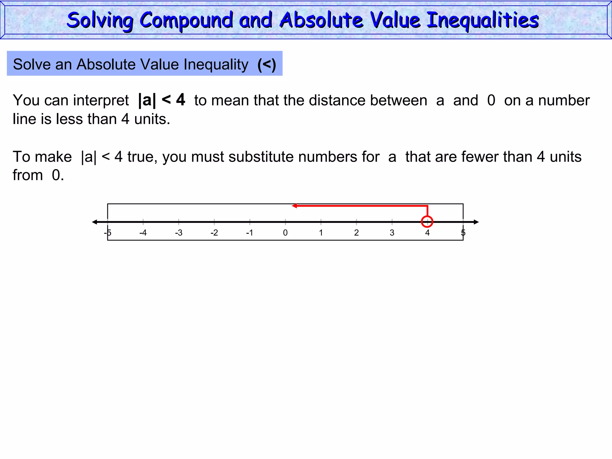 Solve an Absolute Value Inequality  (<) You can interpret  |a| < 4   to mean that the distance between  a  and  0  on a number line is less than 4 units. To make  |a| < 4 true, you must substitute numbers for  a  that are fewer than 4 units from  0. Solving Compound and Absolute Value Inequalities  5 -4 -2 0 2 4 -5 -3 1 5 -1 -5 3 