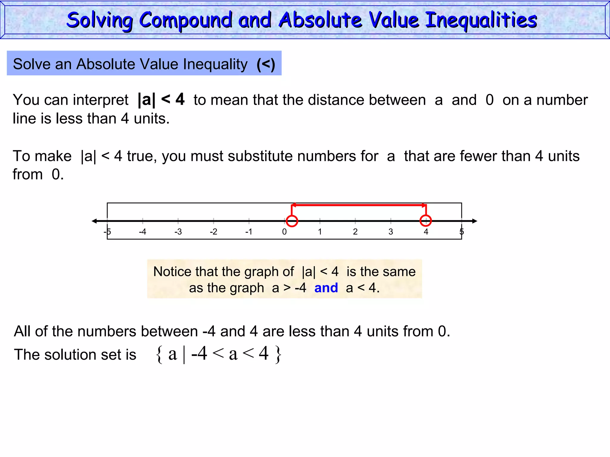Solve an Absolute Value Inequality  (<) You can interpret  |a| < 4   to mean that the distance between  a  and  0  on a number line is less than 4 units. To make  |a| < 4 true, you must substitute numbers for  a  that are fewer than 4 units from  0. Notice that the graph of  |a| < 4  is the same as the graph  a > -4  and   a < 4. All of the numbers between -4 and 4 are less than 4 units from 0. The solution set is  { a | -4 < a < 4 } Solving Compound and Absolute Value Inequalities  5 -4 -2 0 2 4 -5 -3 1 5 -1 -5 3 