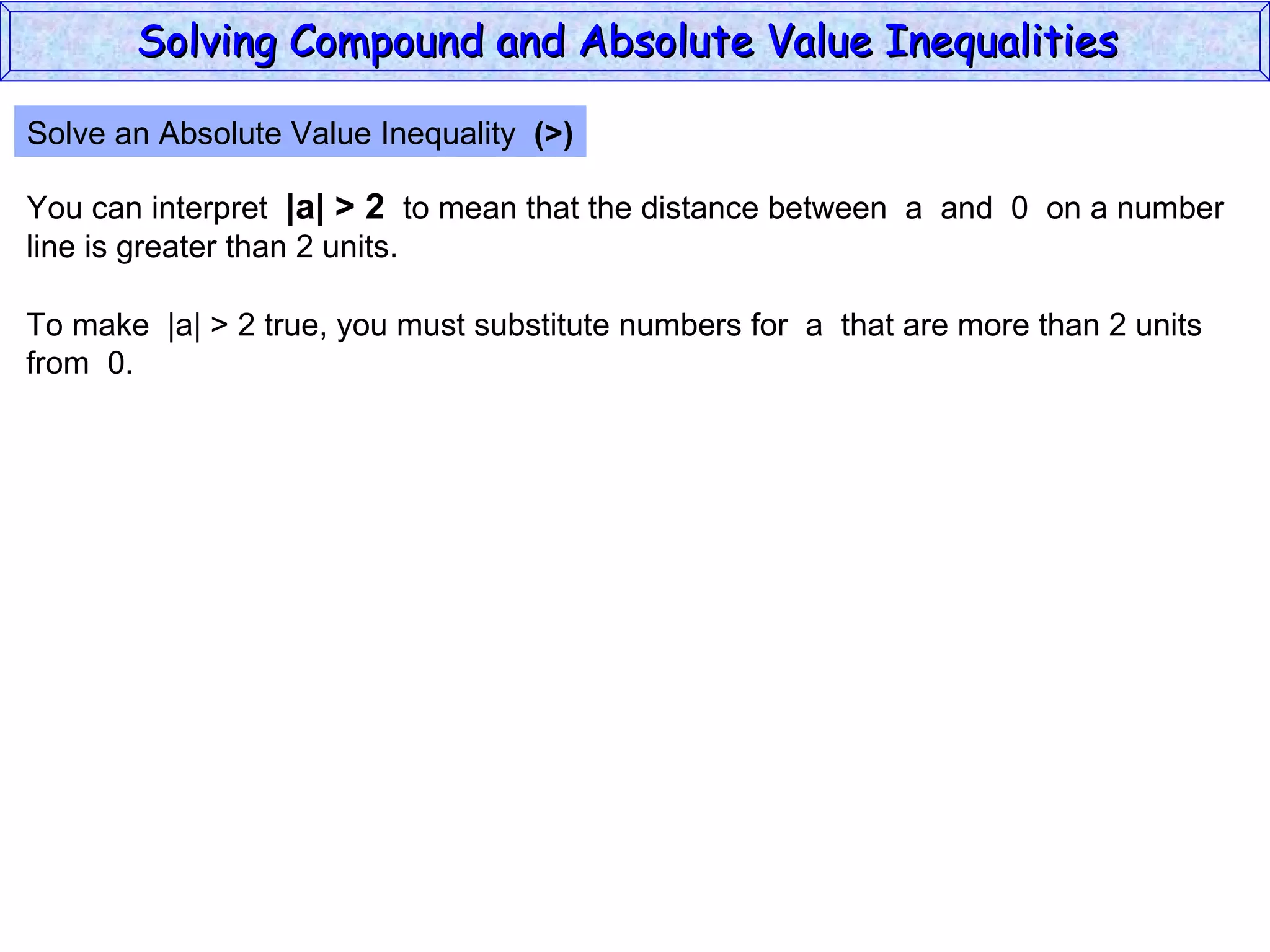 Solve an Absolute Value Inequality  (>) You can interpret  |a| > 2   to mean that the distance between  a  and  0  on a number line is greater than 2 units. To make  |a| > 2 true, you must substitute numbers for  a  that are more than 2 units from  0. Solving Compound and Absolute Value Inequalities  