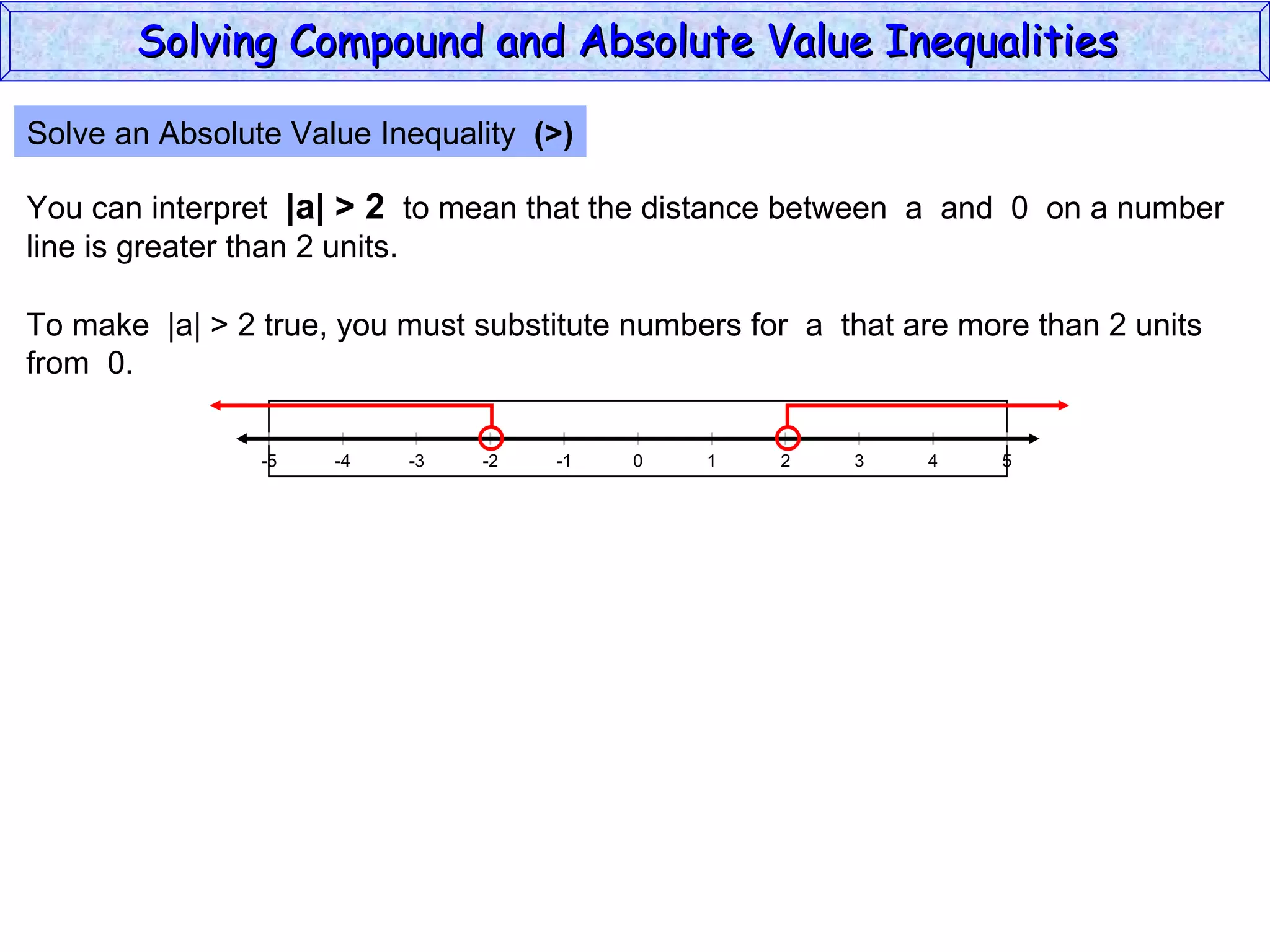 Solve an Absolute Value Inequality  (>) You can interpret  |a| > 2   to mean that the distance between  a  and  0  on a number line is greater than 2 units. To make  |a| > 2 true, you must substitute numbers for  a  that are more than 2 units from  0. Solving Compound and Absolute Value Inequalities  5 -4 -2 0 2 4 -5 -3 1 5 -1 -5 3 
