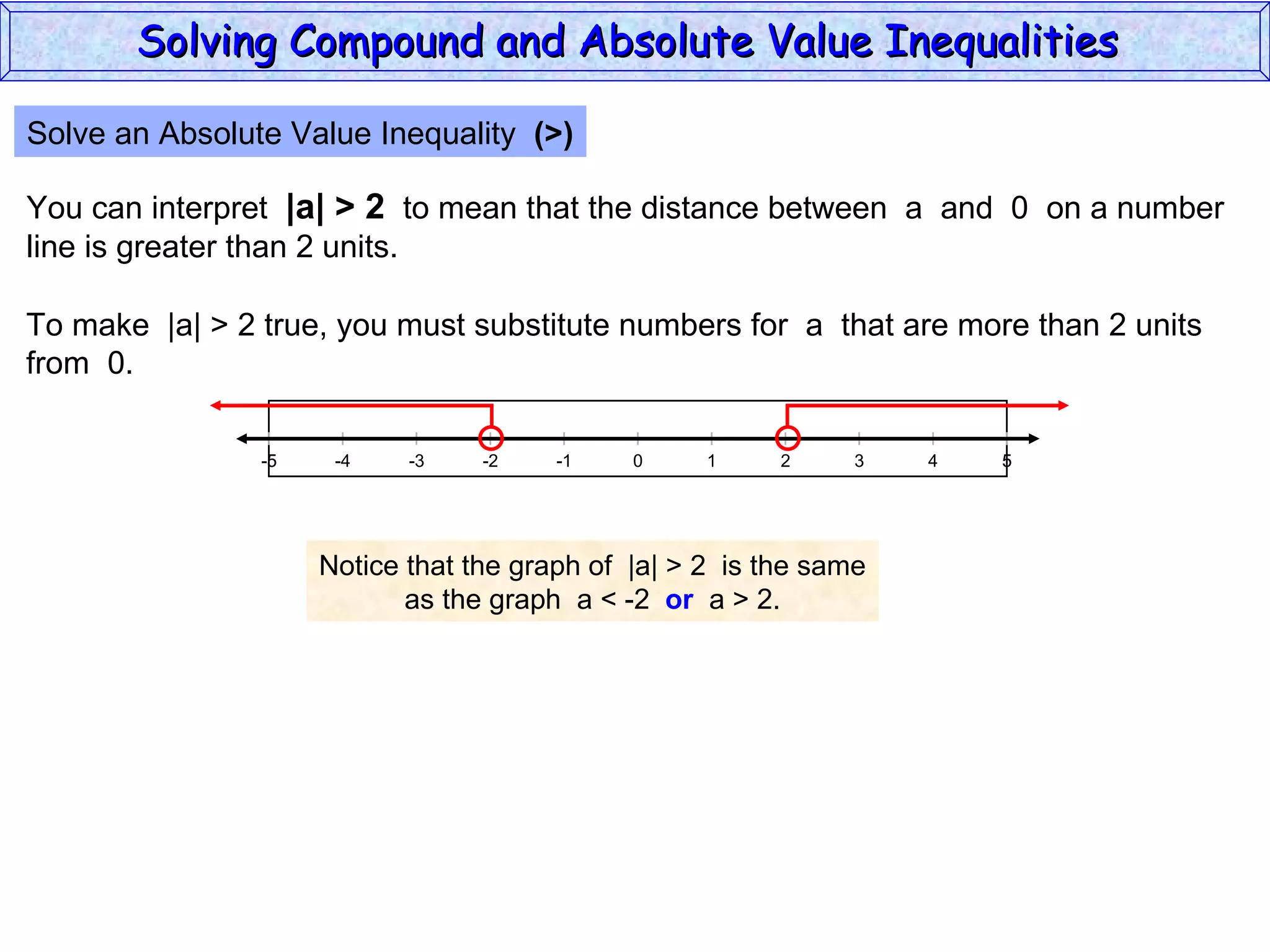 Solve an Absolute Value Inequality  (>) You can interpret  |a| > 2   to mean that the distance between  a  and  0  on a number line is greater than 2 units. To make  |a| > 2 true, you must substitute numbers for  a  that are more than 2 units from  0. Notice that the graph of  |a| > 2  is the same as the graph  a < -2  or   a > 2. Solving Compound and Absolute Value Inequalities  5 -4 -2 0 2 4 -5 -3 1 5 -1 -5 3 