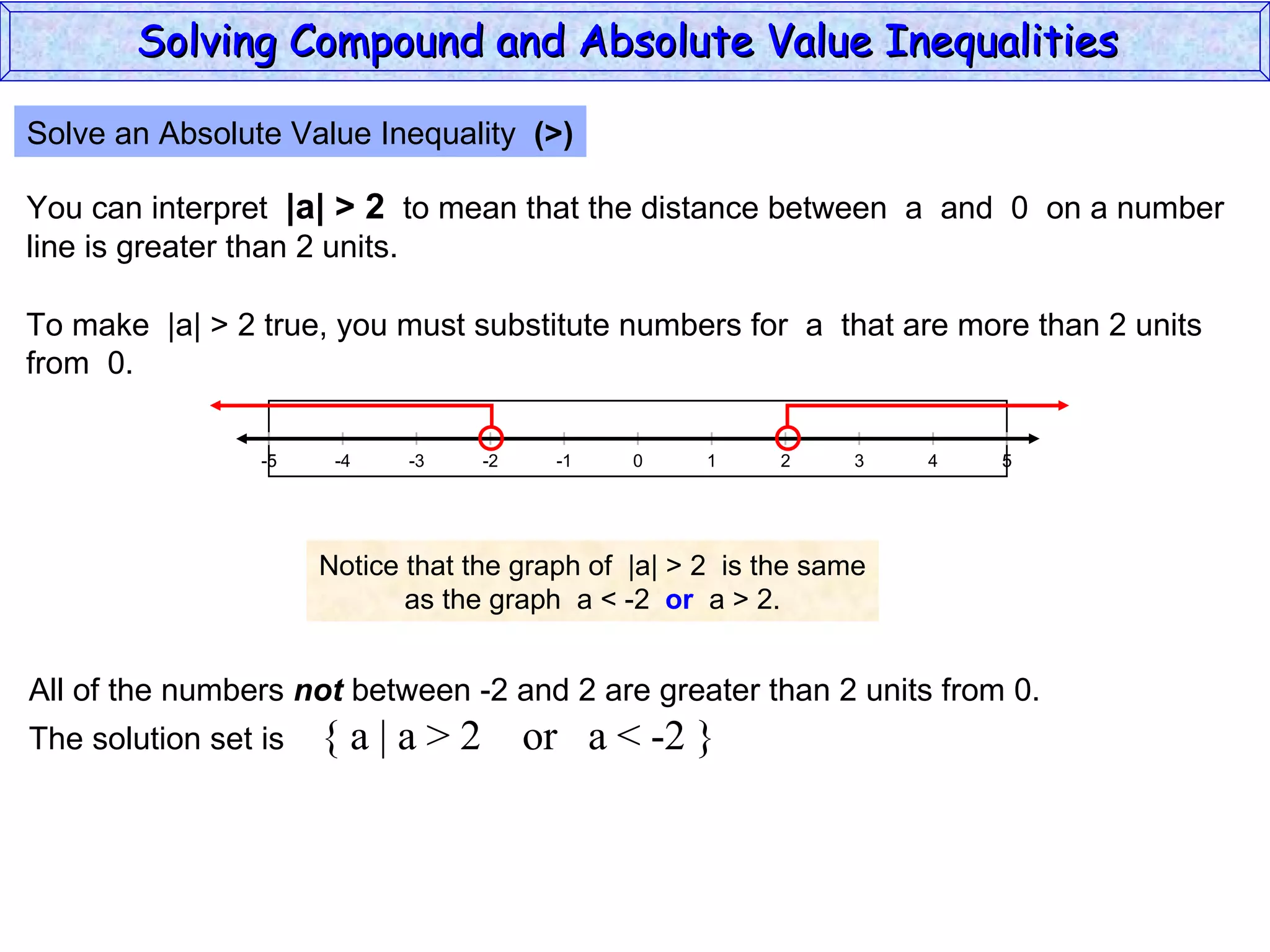 Solve an Absolute Value Inequality  (>) You can interpret  |a| > 2   to mean that the distance between  a  and  0  on a number line is greater than 2 units. To make  |a| > 2 true, you must substitute numbers for  a  that are more than 2 units from  0. Notice that the graph of  |a| > 2  is the same as the graph  a < -2  or   a > 2. All of the numbers  not  between -2 and 2 are greater than 2 units from 0. The solution set is  { a | a > 2  or  a < -2 } Solving Compound and Absolute Value Inequalities  5 -4 -2 0 2 4 -5 -3 1 5 -1 -5 3 
