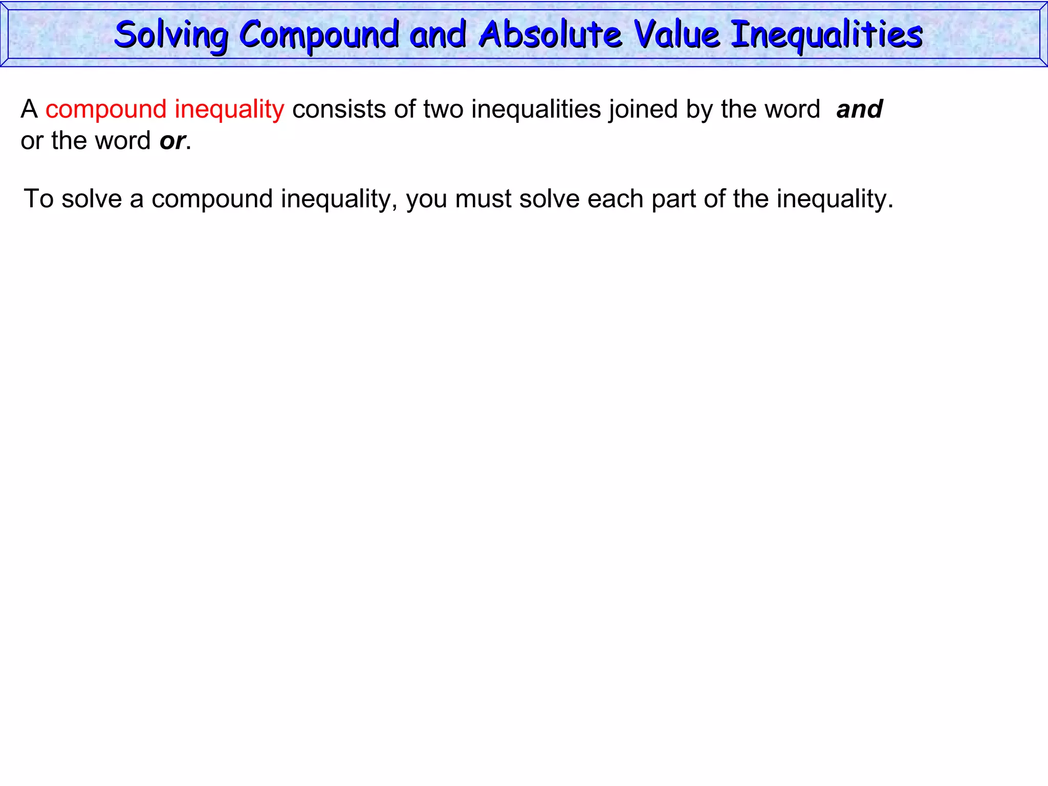 A  compound inequality  consists of two inequalities joined by the word  and   or the word  or . To solve a compound inequality, you must solve each part of the inequality. Solving Compound and Absolute Value Inequalities  