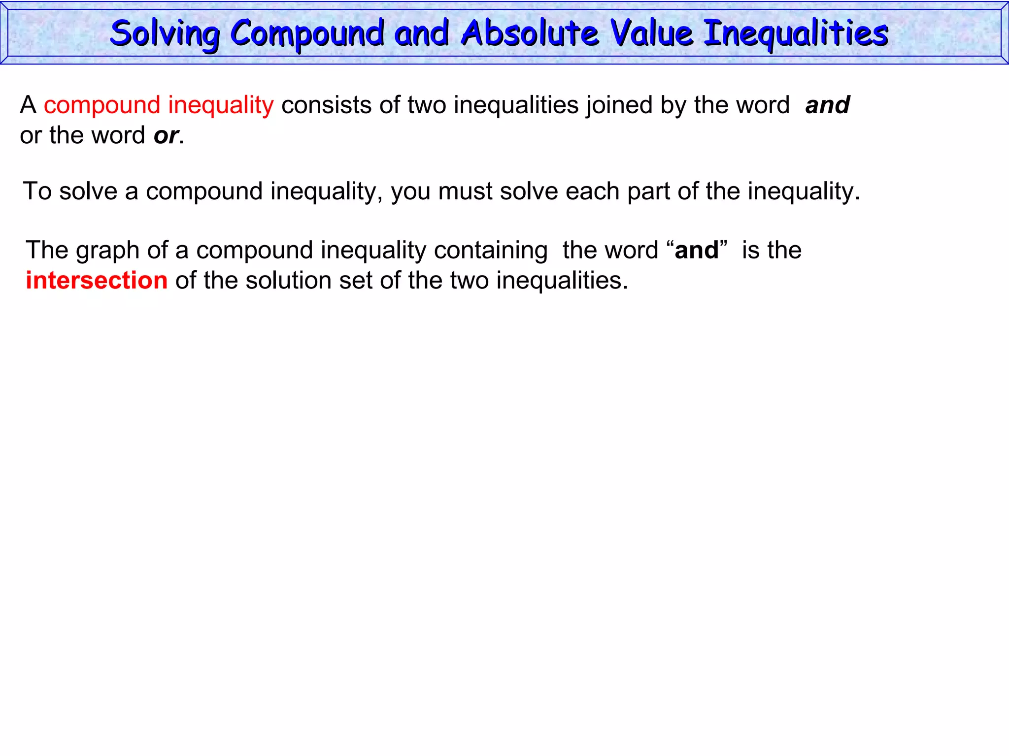 A  compound inequality  consists of two inequalities joined by the word  and   or the word  or . To solve a compound inequality, you must solve each part of the inequality. The graph of a compound inequality containing  the word “ and ”  is the  intersection  of the solution set of the two inequalities. Solving Compound and Absolute Value Inequalities  