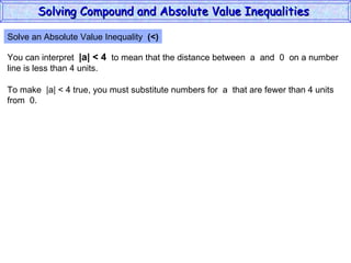 Solve an Absolute Value Inequality  (<) You can interpret  |a| < 4   to mean that the distance between  a  and  0  on a number line is less than 4 units. To make  |a| < 4 true, you must substitute numbers for  a  that are fewer than 4 units from  0. Solving Compound and Absolute Value Inequalities  