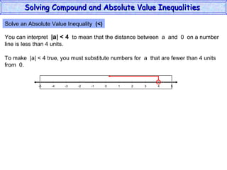 Solve an Absolute Value Inequality  (<) You can interpret  |a| < 4   to mean that the distance between  a  and  0  on a number line is less than 4 units. To make  |a| < 4 true, you must substitute numbers for  a  that are fewer than 4 units from  0. Solving Compound and Absolute Value Inequalities  5 -4 -2 0 2 4 -5 -3 1 5 -1 -5 3 