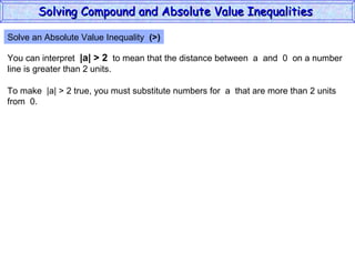 Solve an Absolute Value Inequality  (>) You can interpret  |a| > 2   to mean that the distance between  a  and  0  on a number line is greater than 2 units. To make  |a| > 2 true, you must substitute numbers for  a  that are more than 2 units from  0. Solving Compound and Absolute Value Inequalities  