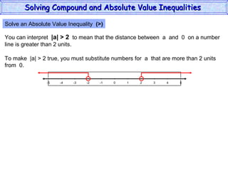 Solve an Absolute Value Inequality  (>) You can interpret  |a| > 2   to mean that the distance between  a  and  0  on a number line is greater than 2 units. To make  |a| > 2 true, you must substitute numbers for  a  that are more than 2 units from  0. Solving Compound and Absolute Value Inequalities  5 -4 -2 0 2 4 -5 -3 1 5 -1 -5 3 