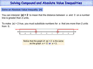 Solve an Absolute Value Inequality  (>) You can interpret  |a| > 2   to mean that the distance between  a  and  0  on a number line is greater than 2 units. To make  |a| > 2 true, you must substitute numbers for  a  that are more than 2 units from  0. Notice that the graph of  |a| > 2  is the same as the graph  a < -2  or   a > 2. Solving Compound and Absolute Value Inequalities  5 -4 -2 0 2 4 -5 -3 1 5 -1 -5 3 