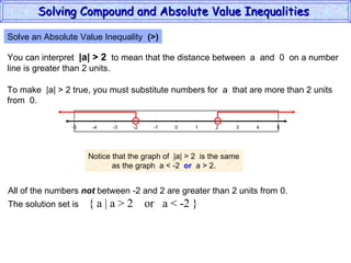 Solve an Absolute Value Inequality  (>) You can interpret  |a| > 2   to mean that the distance between  a  and  0  on a number line is greater than 2 units. To make  |a| > 2 true, you must substitute numbers for  a  that are more than 2 units from  0. Notice that the graph of  |a| > 2  is the same as the graph  a < -2  or   a > 2. All of the numbers  not  between -2 and 2 are greater than 2 units from 0. The solution set is  { a | a > 2  or  a < -2 } Solving Compound and Absolute Value Inequalities  5 -4 -2 0 2 4 -5 -3 1 5 -1 -5 3 