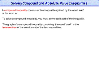 A  compound inequality  consists of two inequalities joined by the word  and   or the word  or . To solve a compound inequality, you must solve each part of the inequality. The graph of a compound inequality containing  the word “ and ”  is the  intersection  of the solution set of the two inequalities. Solving Compound and Absolute Value Inequalities  