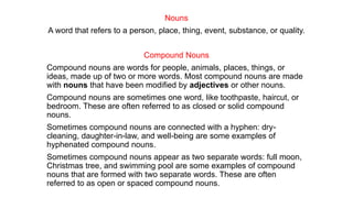 Nouns
A word that refers to a ​person, ​place, thing, ​event, ​substance, or ​quality.
Compound Nouns
Compound nouns are words for people, animals, places, things, or
ideas, made up of two or more words. Most compound nouns are made
with nouns that have been modified by adjectives or other nouns.
Compound nouns are sometimes one word, like toothpaste, haircut, or
bedroom. These are often referred to as closed or solid compound
nouns.
Sometimes compound nouns are connected with a hyphen: dry-
cleaning, daughter-in-law, and well-being are some examples of
hyphenated compound nouns.
Sometimes compound nouns appear as two separate words: full moon,
Christmas tree, and swimming pool are some examples of compound
nouns that are formed with two separate words. These are often
referred to as open or spaced compound nouns.
 