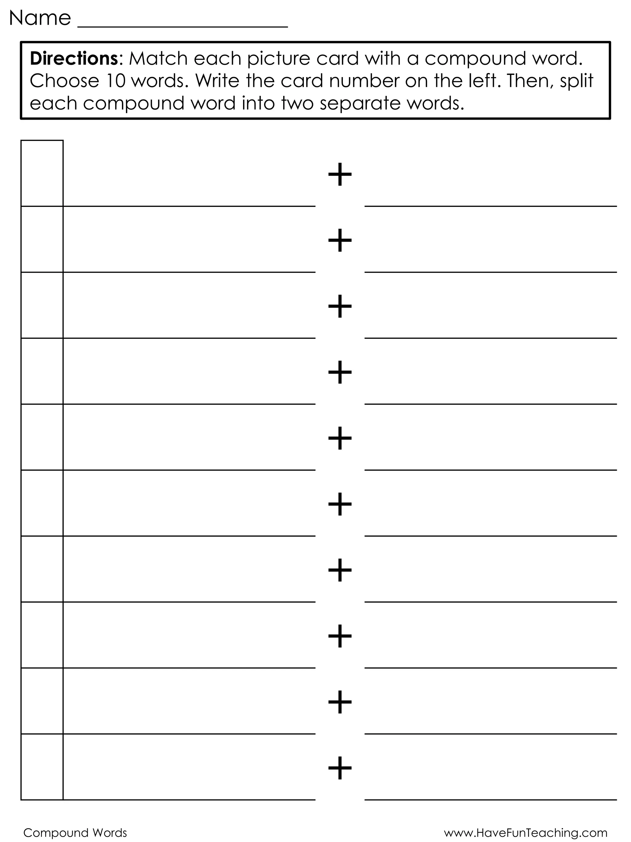 Compound Words www.HaveFunTeaching.com
Name ____________________
+
+
+
+
+
+
+
+
+
+
Directions: Match each picture card with a compound word.
Choose 10 words. Write the card number on the left. Then, split
each compound word into two separate words.
 