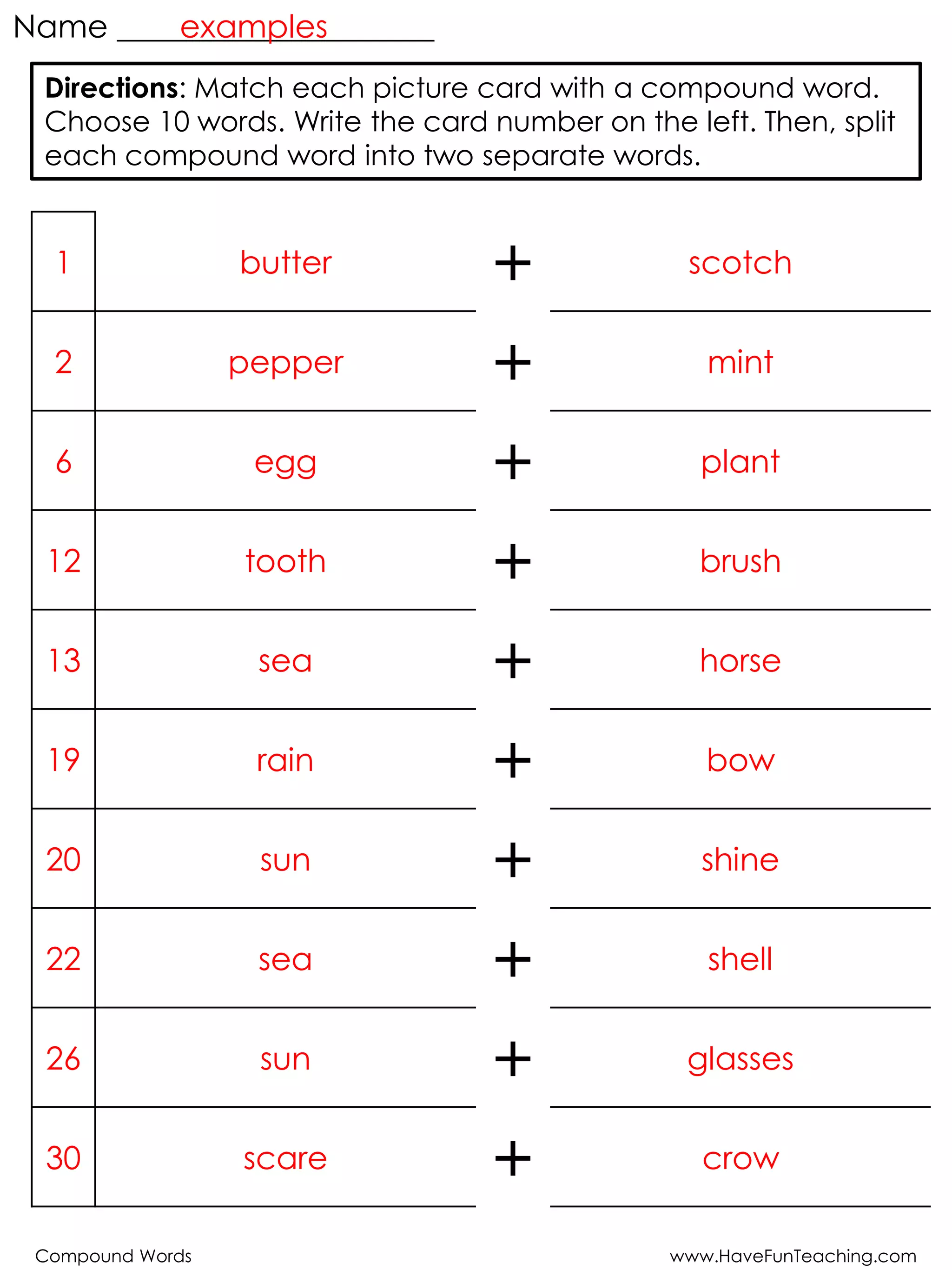 Compound Words www.HaveFunTeaching.com
Name ____________________
1 butter + scotch
2 pepper + mint
6 egg + plant
12 tooth + brush
13 sea + horse
19 rain + bow
20 sun + shine
22 sea + shell
26 sun + glasses
30 scare + crow
Directions: Match each picture card with a compound word.
Choose 10 words. Write the card number on the left. Then, split
each compound word into two separate words.
examples
 