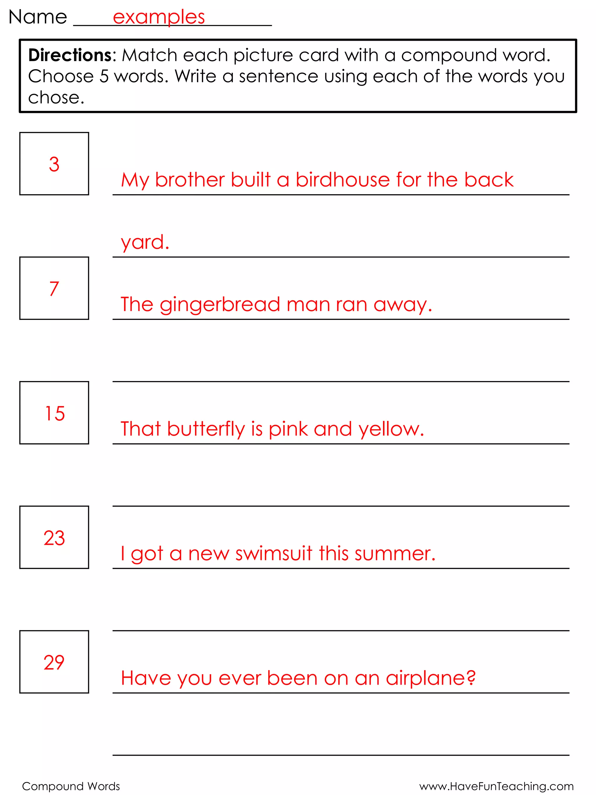 Compound Words www.HaveFunTeaching.com
Name ____________________
3
My brother built a birdhouse for the back
yard.
7
The gingerbread man ran away.
15
That butterfly is pink and yellow.
23
I got a new swimsuit this summer.
29
Have you ever been on an airplane?
Directions: Match each picture card with a compound word.
Choose 5 words. Write a sentence using each of the words you
chose.
examples
 