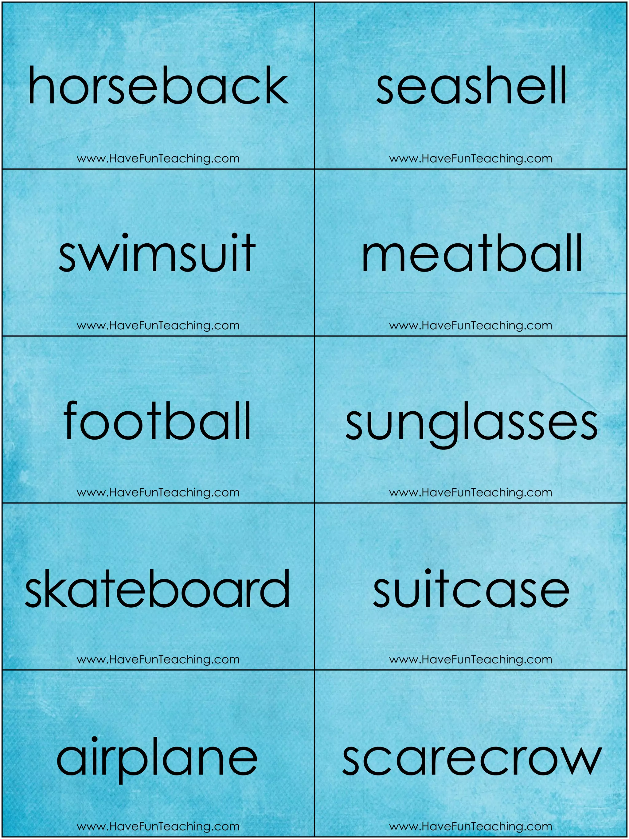 www.HaveFunTeaching.com www.HaveFunTeaching.com
www.HaveFunTeaching.com www.HaveFunTeaching.com
www.HaveFunTeaching.com www.HaveFunTeaching.com
www.HaveFunTeaching.com www.HaveFunTeaching.com
www.HaveFunTeaching.com www.HaveFunTeaching.com
horseback
swimsuit
football
skateboard
airplane
seashell
meatball
sunglasses
suitcase
scarecrow
 