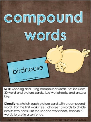 Graphics by ScrappinDoodles www.HaveFunTeaching.com
Skill: Reading and using compound words. Set includes
30 word and picture cards, two worksheets, and answer
keys.
Directions: Match each picture card with a compound
word. For the first worksheet, choose 10 words to divide
into its two parts. For the second worksheet, choose 5
words to use in a sentence.
 