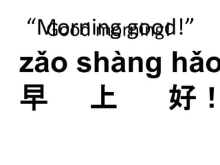 “Morning good!” 
Good morning! 
zǎo shàng hǎo 
早上好！ 
 