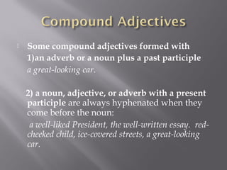  Some compound adjectives formed with
1)an adverb or a noun plus a past participle
a great-looking car. 
2) a noun, adjective, or adverb with a present
participle are always hyphenated when they
come before the noun: 
 a well-liked President, the well-written essay.  red-
cheeked child, ice-covered streets, a great-looking
car. 
 