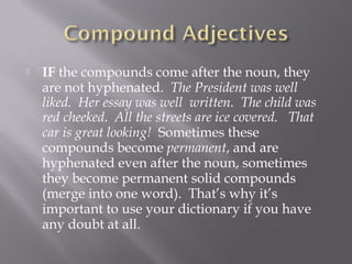 IF the compounds come after the noun, they
are not hyphenated.  The President was well
liked.  Her essay was well  written.  The child was
red cheeked.  All the streets are ice covered.   That
car is great looking!  Sometimes these
compounds become permanent, and are
hyphenated even after the noun, sometimes
they become permanent solid compounds
(merge into one word).  That’s why it’s
important to use your dictionary if you have
any doubt at all.
 