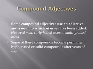  Some compound adjectives use an adjective
and a noun to which -d or -ed has been added:
blue-eyed man, curly-haired woman, multi-grained
bread.  
 Some of these compounds become permanent
hyphenated or solid compounds after years of
use.
 