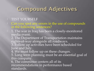  TEST YOURSELF
 Can you spot any errors in the use of compounds
in the following sentences?
 1. The war in Iraq has been a closely-monitored
media event.
2. The Department of Transportation maintains
rights-of-way alongside all roadways.
3. Follow up activities have been scheduled for
June and July.
4. We must follow up on these changes.
5. Long term planning must be an essential goal of
this company.
6. The committee centers all of its
recommendations in performance based
standards.
 