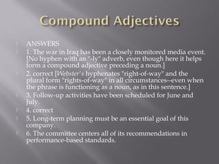  ANSWERS
 1. The war in Iraq has been a closely monitored media event.
[No hyphen with an "-ly" adverb, even though here it helps
form a compound adjective preceding a noun.]
 2. correct [Webster's hyphenates "right-of-way" and the
plural form "rights-of-way" in all circumstances--even when
the phrase is functioning as a noun, as in this sentence.]
 3. Follow-up activities have been scheduled for June and
July.
 4. correct
 5. Long-term planning must be an essential goal of this
company.
 6. The committee centers all of its recommendations in
performance-based standards.
 
