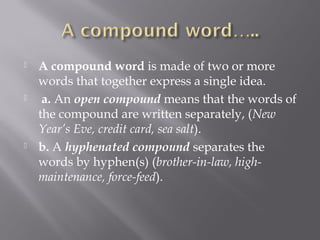  A compound word is made of two or more
words that together express a single idea.
  a. An open compound means that the words of
the compound are written separately, (New
Year’s Eve, credit card, sea salt).
 b. A hyphenated compound separates the
words by hyphen(s) (brother-in-law, high-
maintenance, force-feed).
 
