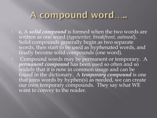  c. A solid compound is formed when the two words are
written as one word (typewriter, breakfront, oatmeal). 
Solid compounds generally begin as two separate
words, then start to be used as hyphenated words, and
finally become solid compounds (one word).
  Compound words may be permanent or temporary.  A
permanent compound has been used so often and so
widely that it is now in common usage and can be
found in the dictionary.  A temporary compound is one
that joins words by hyphen(s) as needed, we can create
our own temporary compounds.  They say what WE
want to convey to the reader.
 