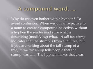  Why do we even bother with a hyphen?  To
avoid confusion.  When we join an adjective to
a noun to create a compound adjective, without
a hyphen the reader isn’t sure what is
describing (modifying) what.   A tall tree stump
indicates that the stump is from a tall tree, but
if you are writing about the tall stump of a
tree,  a tall-tree stump tells people that the
stump was tall.  The hyphen makes that clear. 
 