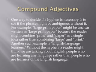  One way to decide if a hyphen is necessary is to
see if the phrase might be ambiguous without it.
For example, "large-print paper" might be unclear
written as "large print paper" because the reader
might combine "print" and "paper" as a single
idea rather than combining "large" and "print."
Another such example is "English-language
learners." Without the hyphen, a reader might
think we are talking about English people who
are learning any language rather than people who
are learners of the English language.
 