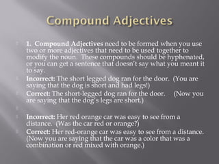  1.  Compound Adjectives need to be formed when you use
two or more adjectives that need to be used together to
modify the noun.  These compounds should be hyphenated,
or you can get a sentence that doesn’t say what you meant it
to say.
 Incorrect: The short legged dog ran for the door.  (You are
saying that the dog is short and had legs!)
 Correct: The short-legged dog ran for the door.     (Now you
are saying that the dog’s legs are short.)
  
 Incorrect: Her red orange car was easy to see from a
distance.  (Was the car red or orange?)
 Correct: Her red-orange car was easy to see from a distance. 
(Now you are saying that the car was a color that was a
combination or red mixed with orange.)
 