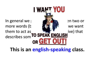 Simple!
In general we put a hyphen between two or
more words (before a noun) when we want
them to act as a single idea (adjective) that
describes something.
This is an english-speaking class.
 