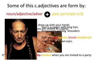 Some of this c.adjectives are form by:
noun/adjective/adver past participle (v3)
It’s impolite to show up with your hands
empty when you are invited to a party.
It’s impolite to show up empty-handed when you are invited to a party.
Don is a singer with long hair,
brown eyes and big shoulders
Don is a long-haired, broad-shouldered
singer, with brown eyes.
 