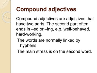 Compound adjectives
Compound adjectives are adjectives that
have two parts. The second part often
ends in –ed or –ing, e.g. well-behaved,
hard-working.
The words are normally linked by
hyphens.
The main stress is on the second word.
 