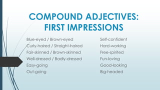 COMPOUND ADJECTIVES:
FIRST IMPRESSIONS
Blue-eyed / Brown-eyed
Curly-haired / Straight-haired
Fair-skinned / Brown-skinned
Well-dressed / Badly-dressed
Easy-going
Out-going
Self-confident
Hard-working
Free-spirited
Fun-loving
Good-looking
Big-headed
 