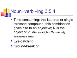 Noun+verb –ing 3.5.4
   Time-consuming: this is a true or single
    stressed compound, this combination
    gives rise to an adjective; N is the
    object of V. The wo rk fo r the charity
    co nsume s time .
   Eye-catching
   Ground-breaking.
 