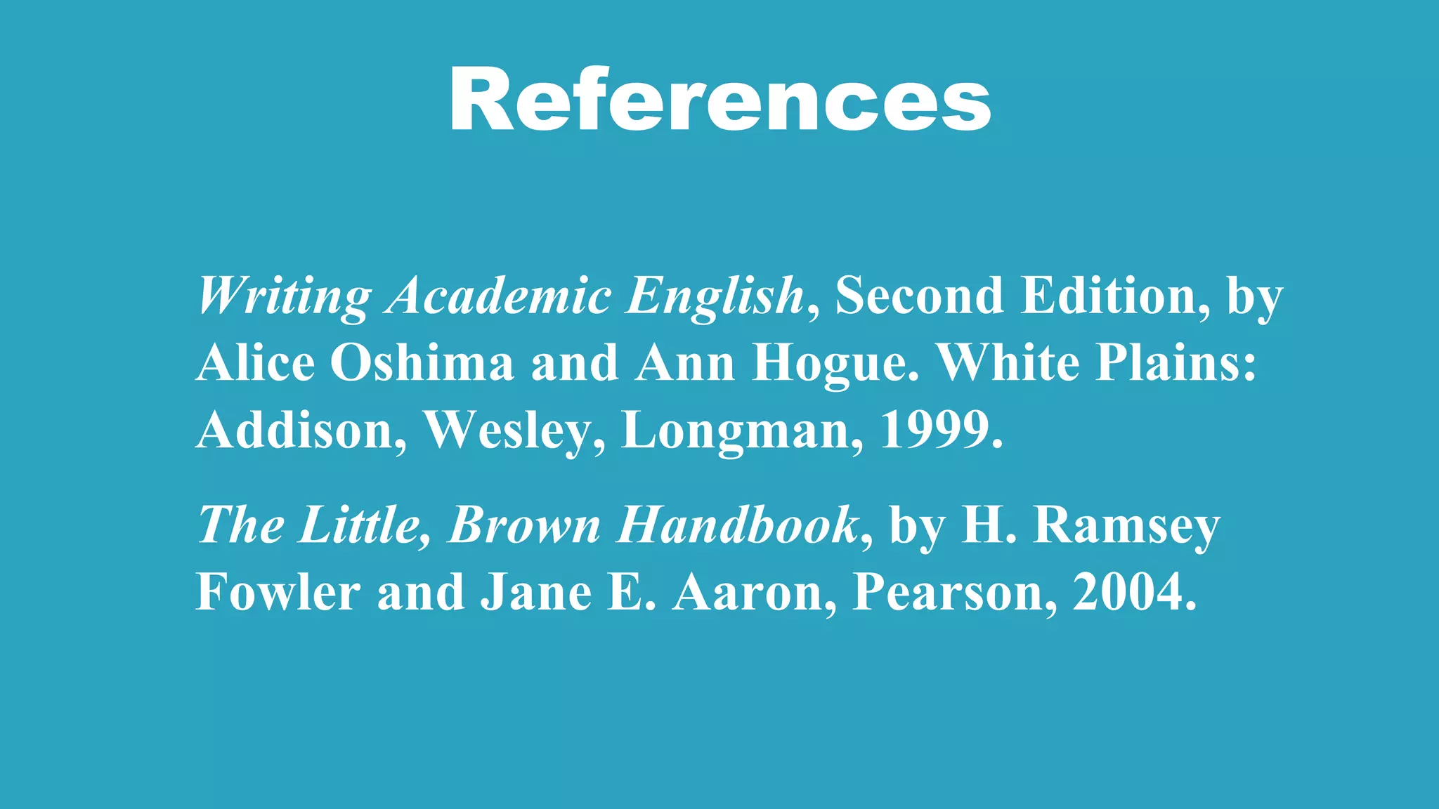 References
Writing Academic English, Second Edition, by
Alice Oshima and Ann Hogue. White Plains:
Addison, Wesley, Longman, 1999.
The Little, Brown Handbook, by H. Ramsey
Fowler and Jane E. Aaron, Pearson, 2004.