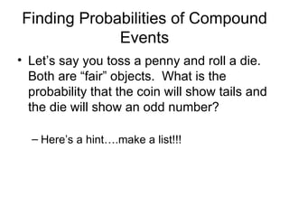 Finding Probabilities of Compound Events Let’s say you toss a penny and roll a die. Both are “fair” objects. What is the probability that the coin will show tails and the die will show an odd number? Here’s a hint….make a list!!!