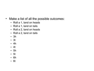 Make a list of all the possible outcomes: Roll a 1, land on heads Roll a 1, land on tails Roll a 2, land on heads Roll a 2, land on tails 3h 3t 4h 4t 5h 5t 6h 6t