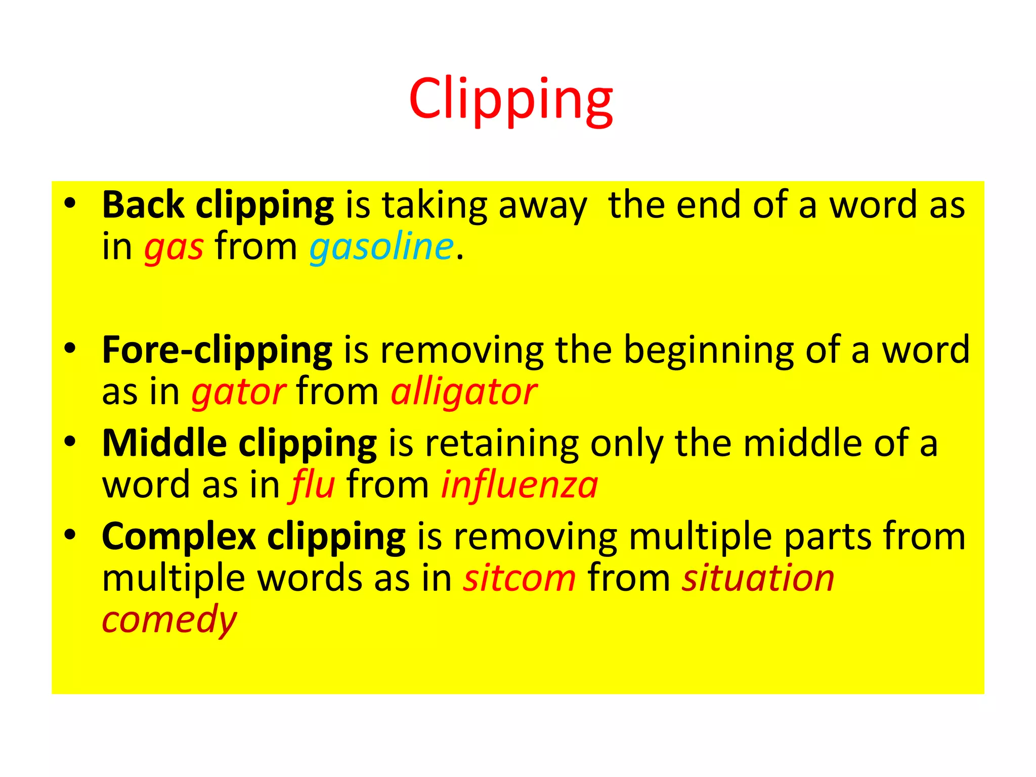 Clipping
• Back clipping is taking away the end of a word as
in gas from gasoline.
• Fore-clipping is removing the beginning of a word
as in gator from alligator
• Middle clipping is retaining only the middle of a
word as in flu from influenza
• Complex clipping is removing multiple parts from
multiple words as in sitcom from situation
comedy
 