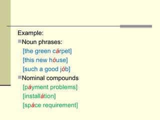 Example:
Noun phrases:
 [the green cárpet]
 [this new hóuse]
 [such a good jób]
Nominal compounds
 [páyment problems]
 [installátion]
 [spáce requirement]
 